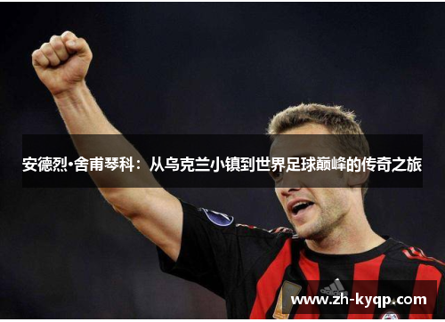 安德烈·舍甫琴科：从乌克兰小镇到世界足球巅峰的传奇之旅